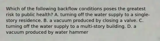 Which of the following backflow conditions poses the greatest risk to public health? A. turning off the water supply to a single-story residence. B. a vacuum produced by closing a valve. C. turning off the water supply to a multi-story building. D. a vacuum produced by water hammer