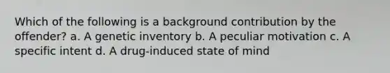 Which of the following is a background contribution by the offender? a. A genetic inventory b. A peculiar motivation c. A specific intent d. A drug-induced state of mind