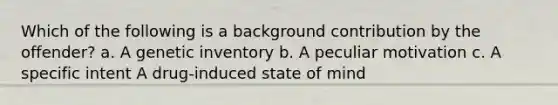 Which of the following is a background contribution by the offender? a. A genetic inventory b. A peculiar motivation c. A specific intent A drug-induced state of mind