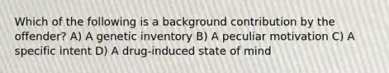 Which of the following is a background contribution by the offender? A) A genetic inventory B) A peculiar motivation C) A specific intent D) A drug-induced state of mind