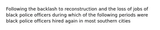 Following the backlash to reconstruction and the loss of jobs of black police officers during which of the following periods were black police officers hired again in most southern cities