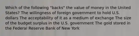 Which of the following "backs" the value of money in the United States? The willingness of foreign government to hold U.S. dollars The acceptability of it as a medium of exchange The size of the budget surplus in the U.S. government The gold stored in the Federal Reserve Bank of New York