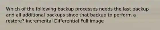 Which of the following backup processes needs the last backup and all additional backups since that backup to perform a restore? Incremental Differential Full Image