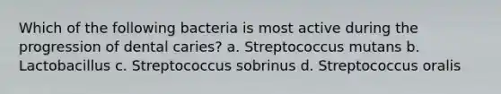 Which of the following bacteria is most active during the progression of dental caries? a. Streptococcus mutans b. Lactobacillus c. Streptococcus sobrinus d. Streptococcus oralis