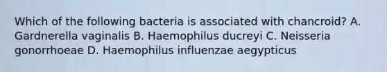 Which of the following bacteria is associated with chancroid? A. Gardnerella vaginalis B. Haemophilus ducreyi C. Neisseria gonorrhoeae D. Haemophilus influenzae aegypticus