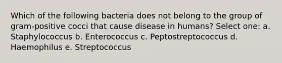 Which of the following bacteria does not belong to the group of gram-positive cocci that cause disease in humans? Select one: a. Staphylococcus b. Enterococcus c. Peptostreptococcus d. Haemophilus e. Streptococcus