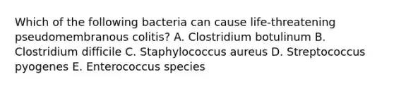 Which of the following bacteria can cause life-threatening pseudomembranous colitis? A. Clostridium botulinum B. Clostridium difficile C. Staphylococcus aureus D. Streptococcus pyogenes E. Enterococcus species