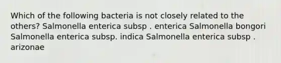 Which of the following bacteria is not closely related to the others? Salmonella enterica subsp . enterica Salmonella bongori Salmonella enterica subsp. indica Salmonella enterica subsp . arizonae