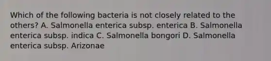 Which of the following bacteria is not closely related to the others? A. Salmonella enterica subsp. enterica B. Salmonella enterica subsp. indica C. Salmonella bongori D. Salmonella enterica subsp. Arizonae