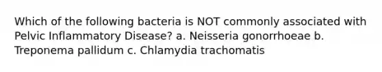 Which of the following bacteria is NOT commonly associated with Pelvic Inflammatory Disease? a. Neisseria gonorrhoeae b. Treponema pallidum c. Chlamydia trachomatis