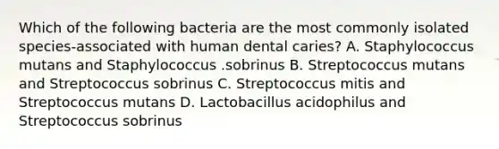 Which of the following bacteria are the most commonly isolated species-associated with human dental caries? A. Staphylococcus mutans and Staphylococcus .sobrinus B. Streptococcus mutans and Streptococcus sobrinus C. Streptococcus mitis and Streptococcus mutans D. Lactobacillus acidophilus and Streptococcus sobrinus