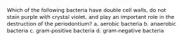 Which of the following bacteria have double cell walls, do not stain purple with crystal violet, and play an important role in the destruction of the periodontium? a. aerobic bacteria b. anaerobic bacteria c. gram-positive bacteria d. gram-negative bacteria