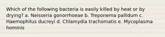 Which of the following bacteria is easily killed by heat or by drying? a. Neisseria gonorrhoeae b. Treponema pallidum c. Haemophilus ducreyi d. Chlamydia trachomatis e. Mycoplasma hominis