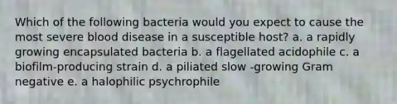 Which of the following bacteria would you expect to cause the most severe blood disease in a susceptible host? a. a rapidly growing encapsulated bacteria b. a flagellated acidophile c. a biofilm-producing strain d. a piliated slow -growing Gram negative e. a halophilic psychrophile