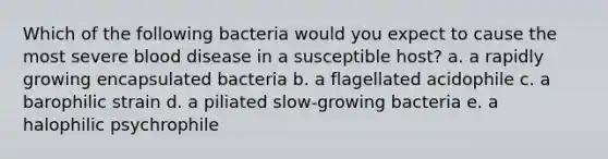 Which of the following bacteria would you expect to cause the most severe blood disease in a susceptible host? a. a rapidly growing encapsulated bacteria b. a flagellated acidophile c. a barophilic strain d. a piliated slow-growing bacteria e. a halophilic psychrophile