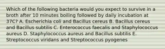 Which of the following bacteria would you expect to survive in a broth after 10 minutes boiling followed by daily incubation at 37C? A. Escherichia coli and Bacillus cereus B. Bacillus cereus and Bacillus subtilis C. Enterococcus faecalis and Staphylococcus aureus D. Staphylococcus aureus and Bacillus subtilis E. Streptococcus viridans and Streptococcus pyogenes