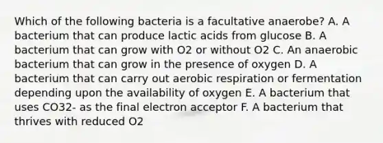 Which of the following bacteria is a facultative anaerobe? A. A bacterium that can produce lactic acids from glucose B. A bacterium that can grow with O2 or without O2 C. An anaerobic bacterium that can grow in the presence of oxygen D. A bacterium that can carry out aerobic respiration or fermentation depending upon the availability of oxygen E. A bacterium that uses CO32- as the final electron acceptor F. A bacterium that thrives with reduced O2