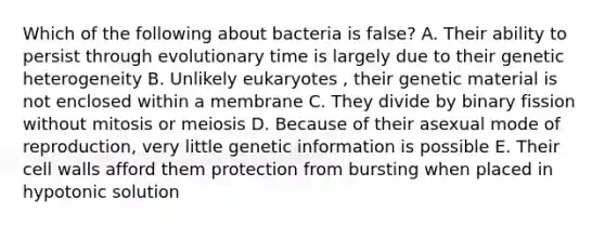 Which of the following about bacteria is false? A. Their ability to persist through evolutionary time is largely due to their genetic heterogeneity B. Unlikely eukaryotes , their genetic material is not enclosed within a membrane C. They divide by binary fission without mitosis or meiosis D. Because of their asexual mode of reproduction, very little genetic information is possible E. Their cell walls afford them protection from bursting when placed in hypotonic solution