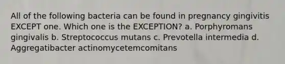 All of the following bacteria can be found in pregnancy gingivitis EXCEPT one. Which one is the EXCEPTION? a. Porphyromans gingivalis b. Streptococcus mutans c. Prevotella intermedia d. Aggregatibacter actinomycetemcomitans