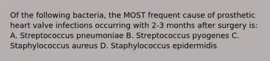 Of the following bacteria, the MOST frequent cause of prosthetic heart valve infections occurring with 2-3 months after surgery is: A. Streptococcus pneumoniae B. Streptococcus pyogenes C. Staphylococcus aureus D. Staphylococcus epidermidis