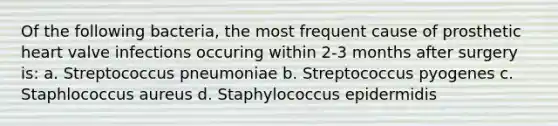 Of the following bacteria, the most frequent cause of prosthetic heart valve infections occuring within 2-3 months after surgery is: a. Streptococcus pneumoniae b. Streptococcus pyogenes c. Staphlococcus aureus d. Staphylococcus epidermidis