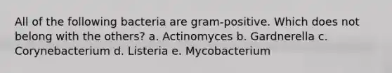 All of the following bacteria are gram-positive. Which does not belong with the others? a. Actinomyces b. Gardnerella c. Corynebacterium d. Listeria e. Mycobacterium