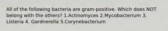 All of the following bacteria are gram-positive. Which does NOT belong with the others? 1.Actinomyces 2.Mycobacterium 3. Listeria 4. Gardnerella 5.Corynebacterium