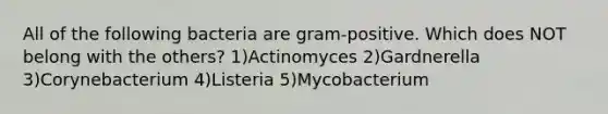 All of the following bacteria are gram-positive. Which does NOT belong with the others? 1)Actinomyces 2)Gardnerella 3)Corynebacterium 4)Listeria 5)Mycobacterium