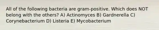 All of the following bacteria are gram-positive. Which does NOT belong with the others? A) Actinomyces B) Gardnerella C) Corynebacterium D) Listeria E) Mycobacterium