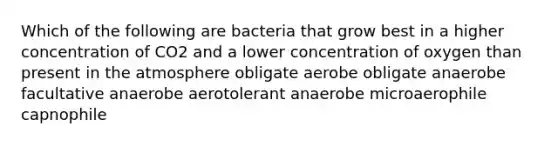 Which of the following are bacteria that grow best in a higher concentration of CO2 and a lower concentration of oxygen than present in the atmosphere obligate aerobe obligate anaerobe facultative anaerobe aerotolerant anaerobe microaerophile capnophile