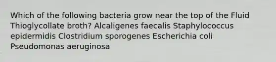 Which of the following bacteria grow near the top of the Fluid Thioglycollate broth? Alcaligenes faecalis Staphylococcus epidermidis Clostridium sporogenes Escherichia coli Pseudomonas aeruginosa