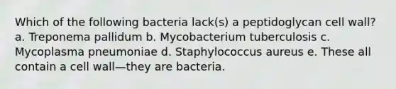 Which of the following bacteria lack(s) a peptidoglycan cell wall? a. Treponema pallidum b. Mycobacterium tuberculosis c. Mycoplasma pneumoniae d. Staphylococcus aureus e. These all contain a cell wall—they are bacteria.