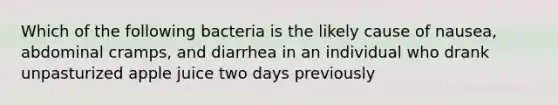 Which of the following bacteria is the likely cause of nausea, abdominal cramps, and diarrhea in an individual who drank unpasturized apple juice two days previously