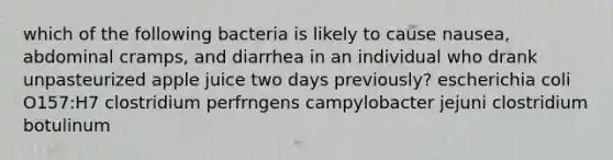 which of the following bacteria is likely to cause nausea, abdominal cramps, and diarrhea in an individual who drank unpasteurized apple juice two days previously? escherichia coli O157:H7 clostridium perfrngens campylobacter jejuni clostridium botulinum