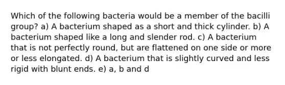 Which of the following bacteria would be a member of the bacilli group? a) A bacterium shaped as a short and thick cylinder. b) A bacterium shaped like a long and slender rod. c) A bacterium that is not perfectly round, but are flattened on one side or more or less elongated. d) A bacterium that is slightly curved and less rigid with blunt ends. e) a, b and d