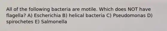 All of the following bacteria are motile. Which does NOT have flagella? A) Escherichia B) helical bacteria C) Pseudomonas D) spirochetes E) Salmonella