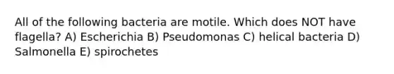 All of the following bacteria are motile. Which does NOT have flagella? A) Escherichia B) Pseudomonas C) helical bacteria D) Salmonella E) spirochetes