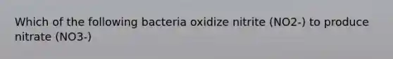 Which of the following bacteria oxidize nitrite (NO2-) to produce nitrate (NO3-)