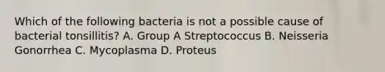 Which of the following bacteria is not a possible cause of bacterial tonsillitis? A. Group A Streptococcus B. Neisseria Gonorrhea C. Mycoplasma D. Proteus