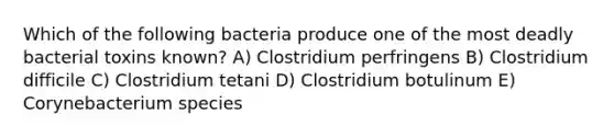 Which of the following bacteria produce one of the most deadly bacterial toxins known? A) Clostridium perfringens B) Clostridium difficile C) Clostridium tetani D) Clostridium botulinum E) Corynebacterium species