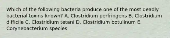 Which of the following bacteria produce one of the most deadly bacterial toxins known? A. Clostridium perfringens B. Clostridium difficile C. Clostridium tetani D. Clostridium botulinum E. Corynebacterium species