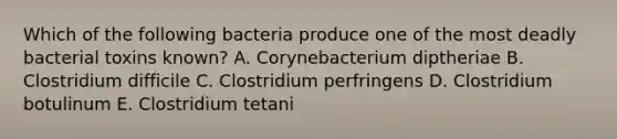 Which of the following bacteria produce one of the most deadly bacterial toxins known? A. Corynebacterium diptheriae B. Clostridium difficile C. Clostridium perfringens D. Clostridium botulinum E. Clostridium tetani