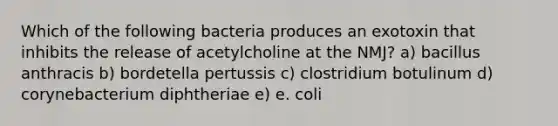 Which of the following bacteria produces an exotoxin that inhibits the release of acetylcholine at the NMJ? a) bacillus anthracis b) bordetella pertussis c) clostridium botulinum d) corynebacterium diphtheriae e) e. coli