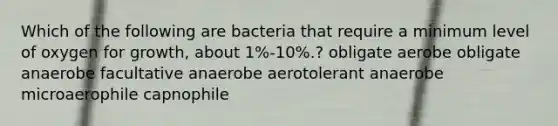 Which of the following are bacteria that require a minimum level of oxygen for growth, about 1%-10%.? obligate aerobe obligate anaerobe facultative anaerobe aerotolerant anaerobe microaerophile capnophile