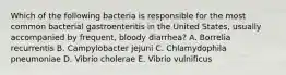 Which of the following bacteria is responsible for the most common bacterial gastroenteritis in the United States, usually accompanied by frequent, bloody diarrhea? A. Borrelia recurrentis B. Campylobacter jejuni C. Chlamydophila pneumoniae D. Vibrio cholerae E. Vibrio vulnificus