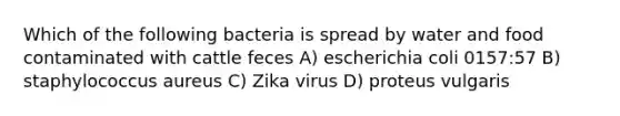 Which of the following bacteria is spread by water and food contaminated with cattle feces A) escherichia coli 0157:57 B) staphylococcus aureus C) Zika virus D) proteus vulgaris