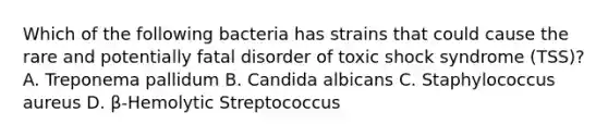 Which of the following bacteria has strains that could cause the rare and potentially fatal disorder of toxic shock syndrome (TSS)? A. Treponema pallidum B. Candida albicans C. Staphylococcus aureus D. β-Hemolytic Streptococcus