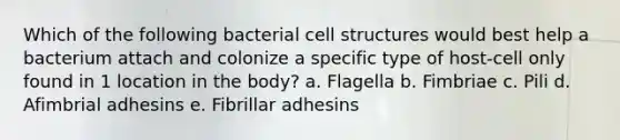 Which of the following bacterial cell structures would best help a bacterium attach and colonize a specific type of host-cell only found in 1 location in the body? a. Flagella b. Fimbriae c. Pili d. Afimbrial adhesins e. Fibrillar adhesins