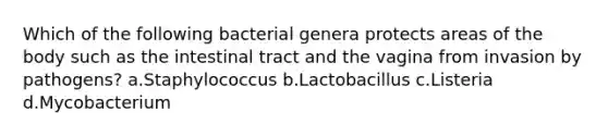 Which of the following bacterial genera protects areas of the body such as the intestinal tract and the vagina from invasion by pathogens? a.Staphylococcus b.Lactobacillus c.Listeria d.Mycobacterium