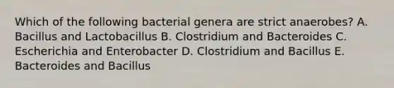 Which of the following bacterial genera are strict anaerobes? A. Bacillus and Lactobacillus B. Clostridium and Bacteroides C. Escherichia and Enterobacter D. Clostridium and Bacillus E. Bacteroides and Bacillus